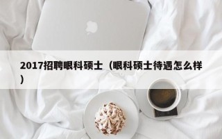 2017招聘眼科硕士（眼科硕士待遇怎么样）