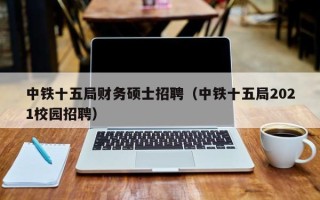 中铁十五局财务硕士招聘（中铁十五局2021校园招聘）
