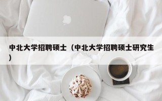 中北大学招聘硕士（中北大学招聘硕士研究生）