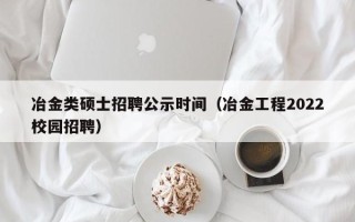 冶金类硕士招聘公示时间（冶金工程2022校园招聘）