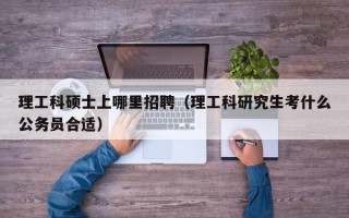 理工科硕士上哪里招聘（理工科研究生考什么公务员合适）