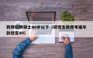 教师招聘硕士40岁以下（研究生教师考编年龄放宽40）