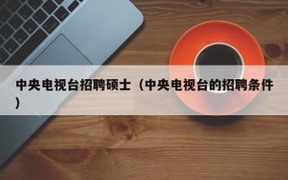 中央电视台招聘硕士（中央电视台的招聘条件）