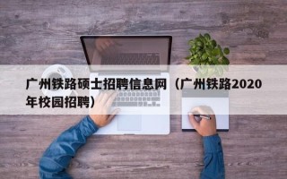 广州铁路硕士招聘信息网（广州铁路2020年校园招聘）