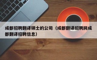 成都招聘翻译硕士的公司（成都翻译招聘网成都翻译招聘信息）