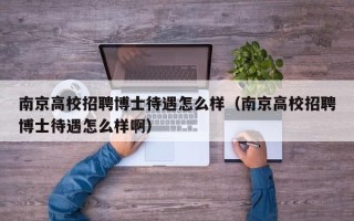 南京高校招聘博士待遇怎么样（南京高校招聘博士待遇怎么样啊）
