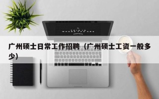 广州硕士日常工作招聘（广州硕士工资一般多少）
