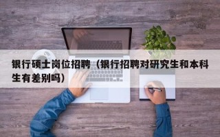 银行硕士岗位招聘（银行招聘对研究生和本科生有差别吗）