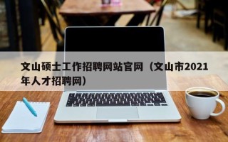 文山硕士工作招聘网站官网（文山市2021年人才招聘网）