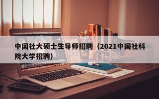 中国社大硕士生导师招聘（2021中国社科院大学招聘）
