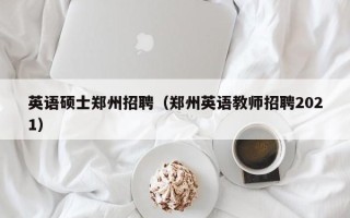 英语硕士郑州招聘（郑州英语教师招聘2021）