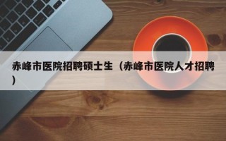 赤峰市医院招聘硕士生（赤峰市医院人才招聘）