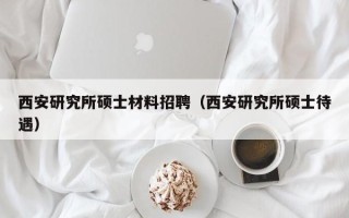 西安研究所硕士材料招聘（西安研究所硕士待遇）