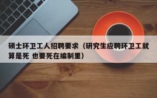 硕士环卫工人招聘要求（研究生应聘环卫工就算是死 也要死在编制里）