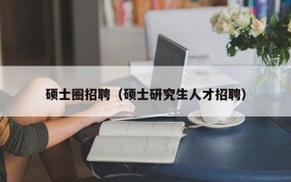 硕士圈招聘（硕士研究生人才招聘）