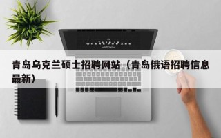 青岛乌克兰硕士招聘网站（青岛俄语招聘信息最新）