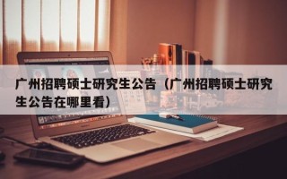 广州招聘硕士研究生公告（广州招聘硕士研究生公告在哪里看）