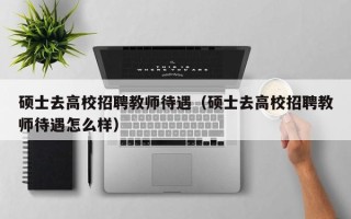 硕士去高校招聘教师待遇（硕士去高校招聘教师待遇怎么样）