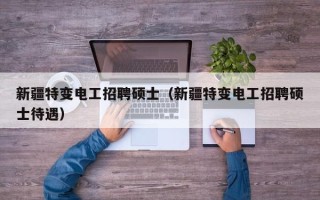 新疆特变电工招聘硕士（新疆特变电工招聘硕士待遇）