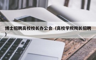 博士招聘高校校长办公会（高校学院院长招聘）