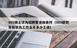 985硕士华为招聘要求和条件（985研究生在华为工作五年多少工资）