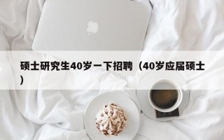 硕士研究生40岁一下招聘（40岁应届硕士）