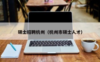 硕士招聘杭州（杭州市硕士人才）