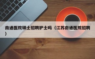 南通医院硕士招聘护士吗（江苏南通医院招聘）