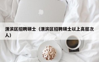 渭滨区招聘硕士（渭滨区招聘硕士以上高层次人）