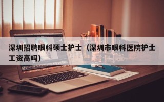 深圳招聘眼科硕士护士（深圳市眼科医院护士工资高吗）