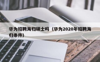 华为招聘海归硕士吗（华为2020年招聘海归条件）