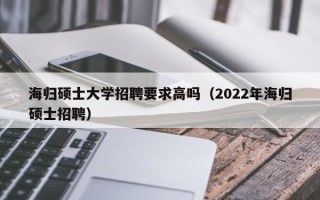 海归硕士大学招聘要求高吗（2022年海归硕士招聘）