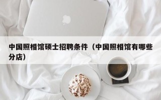 中国照相馆硕士招聘条件（中国照相馆有哪些分店）