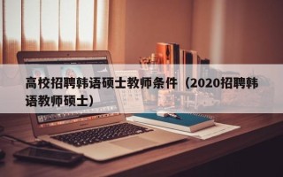 高校招聘韩语硕士教师条件（2020招聘韩语教师硕士）