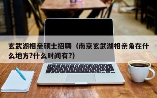 玄武湖相亲硕士招聘（南京玄武湖相亲角在什么地方?什么时间有?）