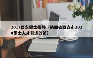 2017西安硕士招聘（陕西省西安市2020硕士人才引进政策）