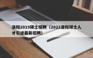 洛阳2019硕士招聘（2021洛阳硕士人才引进最新招聘）