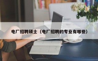 电厂招聘硕士（电厂招聘的专业有哪些）