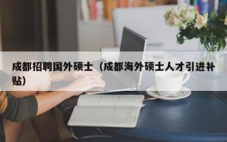 成都招聘国外硕士（成都海外硕士人才引进补贴）