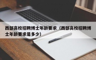 西部高校招聘博士年龄要求（西部高校招聘博士年龄要求是多少）