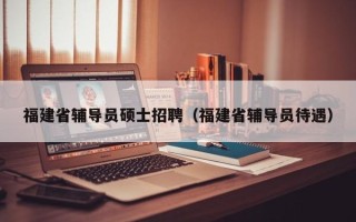 福建省辅导员硕士招聘（福建省辅导员待遇）