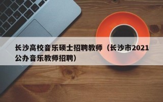 长沙高校音乐硕士招聘教师（长沙市2021公办音乐教师招聘）