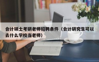 会计硕士考研老师招聘条件（会计研究生可以去什么学校当老师）