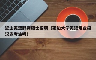 延边英语翻译硕士招聘（延边大学英语专业招汉族考生吗）