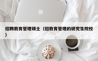招聘教育管理硕士（招教育管理的研究生院校）