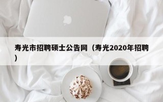 寿光市招聘硕士公告网（寿光2020年招聘）