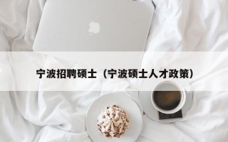宁波招聘硕士（宁波硕士人才政策）