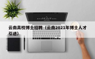 云南高校博士招聘（云南2021年博士人才引进）