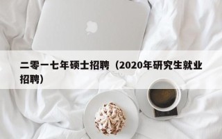 二零一七年硕士招聘（2020年研究生就业招聘）