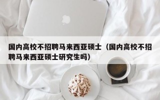 国内高校不招聘马来西亚硕士（国内高校不招聘马来西亚硕士研究生吗）